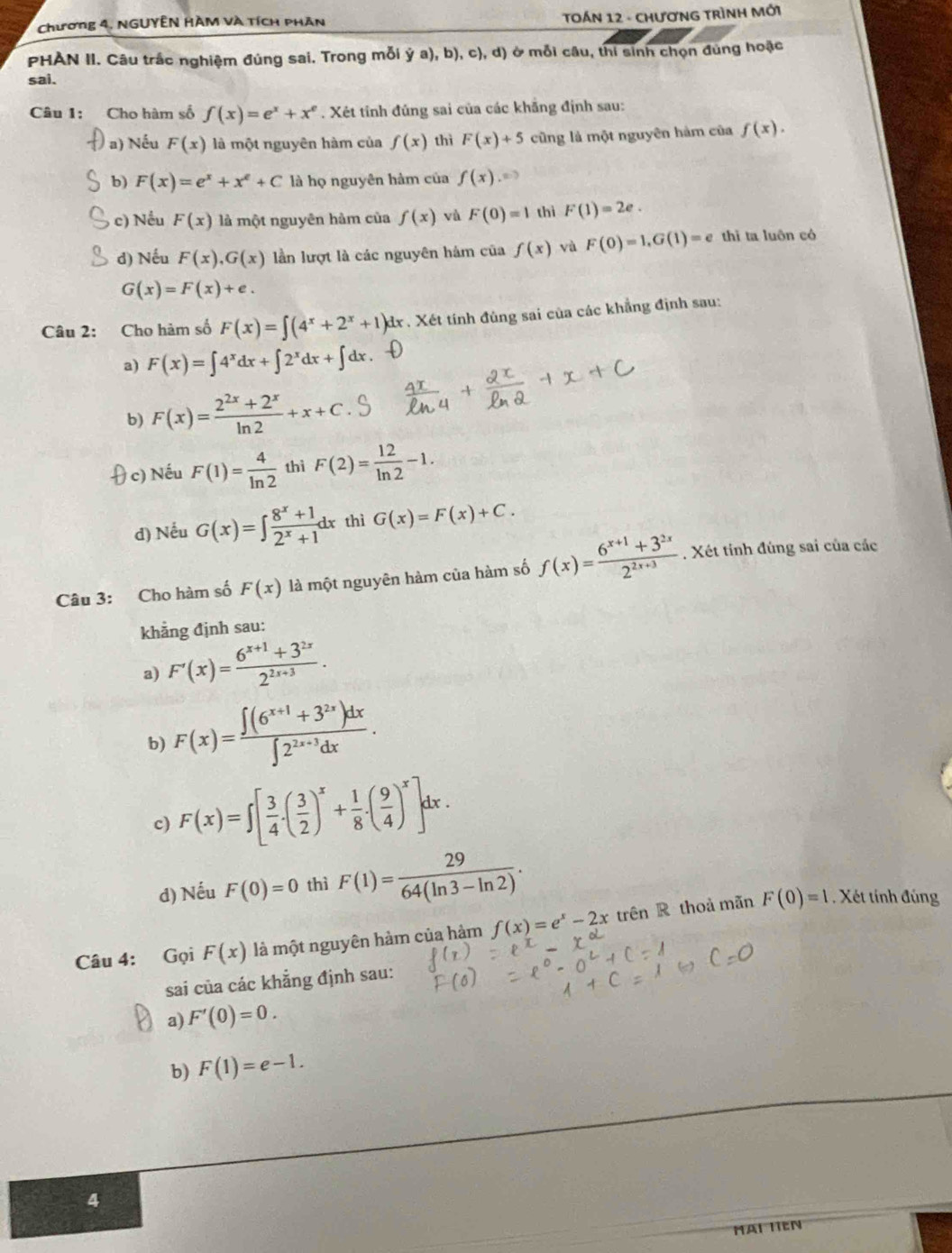 Chương 4. NGUYÊN HÀM và tích phân
TOÁN 12 - CHươNG TRìNH Mới
PHÀN II. Câu trắc nghiệm đúng sai, Trong mỗi dot ya),b),c),d) ở mỗi câu, thi sinh chọn đùng hoặc
sai.
Câu 1: Cho hàm số f(x)=e^x+x^e. Xét tinh đúng sai của các khẳng định sau:
a) Nếu F(x) là một nguyên hàm của f(x) thì F(x)+5 cũng là một nguyên hàm của f(x).
b) F(x)=e^x+x^e+C là họ nguyên hàm của f(x)
c) Nều F(x) là một nguyên hàm của f(x) và F(0)=1 thì F(1)=2e.
d) Nếu F(x),G(x) lần lượt là các nguyên hám của f(x) và F(0)=1,G(1)=e thì ta luôn có
G(x)=F(x)+e.
Câu 2: Cho hàm số F(x)=∈t (4^x+2^x+1)dx dx . Xét tính đùng sai của các khẳng định sau:
a) F(x)=∈t 4^xdx+∈t 2^xdx+∈t dx
b) F(x)= (2^(2x)+2^x)/ln 2 +x+C.
 c) Nếu F(1)= 4/ln 2  thì F(2)= 12/ln 2 -1.
d) Nếu G(x)=∈t  (8^x+1)/2^x+1 dx thì G(x)=F(x)+C.
Câu 3: Cho hàm số F(x) là một nguyên hàm của hàm số f(x)= (6^(x+1)+3^(2x))/2^(2x+3) . Xét tính đúng sai của các
khẳng định sau:
a) F'(x)= (6^(x+1)+3^(2x))/2^(2x+3) .
b) F(x)= (∈t (6^(x+1)+3^(2x))dx)/∈t 2^(2x+3)dx .
c) F(x)=∈t [ 3/4 .( 3/2 )^x+ 1/8 .( 9/4 )^x]dx.
d) Nếu F(0)=0 thì F(1)= 29/64(ln 3-ln 2) .
Câu 4: Gọi F(x) là một nguyên hàm của hàm f(x)=e^x-2x trên R thoả mãn
F(0)=1 Xét tính đúng
sai của các khẳng định sau:
a) F'(0)=0.
b) F(1)=e-1.
4
HAI HEN