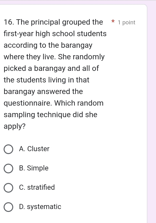 The principal grouped the * 1 point
first-year high school students
according to the barangay
where they live. She randomly
picked a barangay and all of
the students living in that
barangay answered the
questionnaire. Which random
sampling technique did she
apply?
A. Cluster
B. Simple
C. stratified
D. systematic