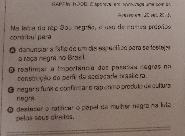 RAPPIN' HOOD. Disponível er: www.vagalume.com.br.
Acesso em: 29 set. 2013.
Na letra do rap Sou negrão, o uso de nomes próprios
contribui para
A denunciar a falta de um dia específico para se festejar
a raça negra no Brasil.
O reafirmar a importância das pessoas negras na
construção do perfil da sociedade brasileira.
O negar o funk e confirmar o rap como produto da cultura
negra.
O destacar e ratificar o papel da mulher negra na luta
pelos seus direitos.