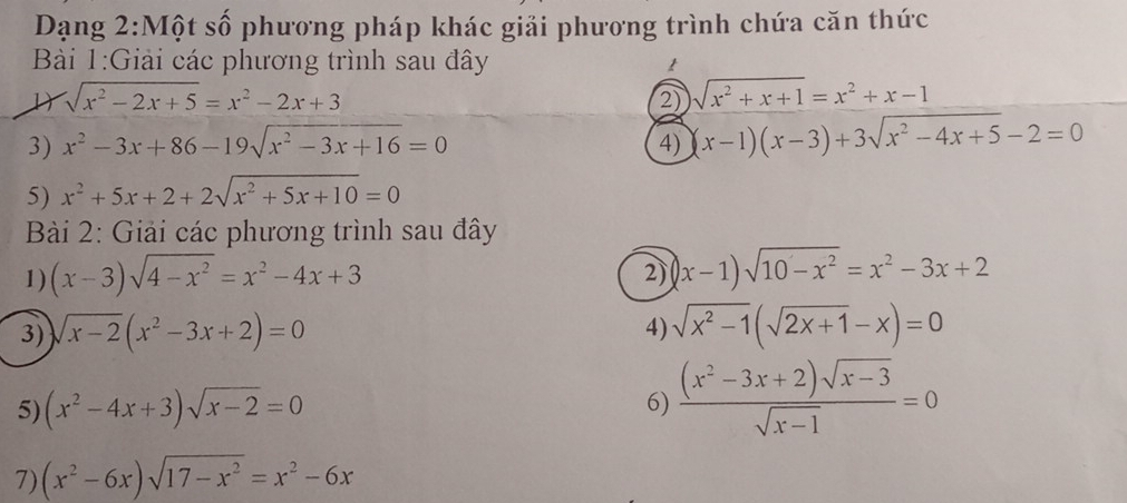 Dạng 2:Một số phương pháp khác giải phương trình chứa căn thức 
Bài 1:Giải các phương trình sau đây t 
D sqrt(x^2-2x+5)=x^2-2x+3
2) sqrt(x^2+x+1)=x^2+x-1
3) x^2-3x+86-19sqrt(x^2-3x+16)=0 (x-1)(x-3)+3sqrt(x^2-4x+5)-2=0
4) 
5) x^2+5x+2+2sqrt(x^2+5x+10)=0
Bài 2: Giải các phương trình sau đây 
1) (x-3)sqrt(4-x^2)=x^2-4x+3 2) |x-1)sqrt(10-x^2)=x^2-3x+2
3) sqrt(x-2)(x^2-3x+2)=0 sqrt(x^2-1)(sqrt(2x+1)-x)=0
4) 
5) (x^2-4x+3)sqrt(x-2)=0 6)  ((x^2-3x+2)sqrt(x-3))/sqrt(x-1) =0
7) (x^2-6x)sqrt(17-x^2)=x^2-6x