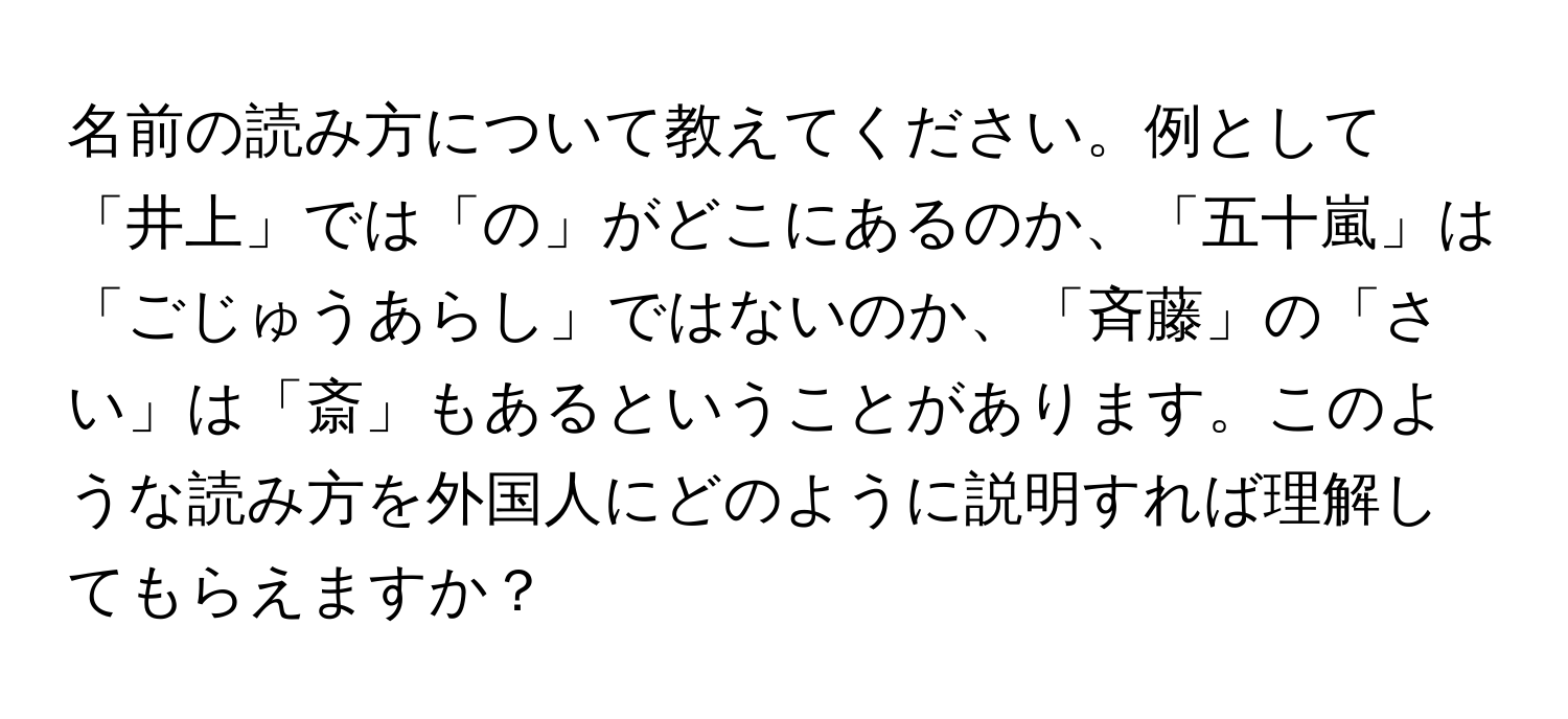 名前の読み方について教えてください。例として「井上」では「の」がどこにあるのか、「五十嵐」は「ごじゅうあらし」ではないのか、「斉藤」の「さい」は「斎」もあるということがあります。このような読み方を外国人にどのように説明すれば理解してもらえますか？