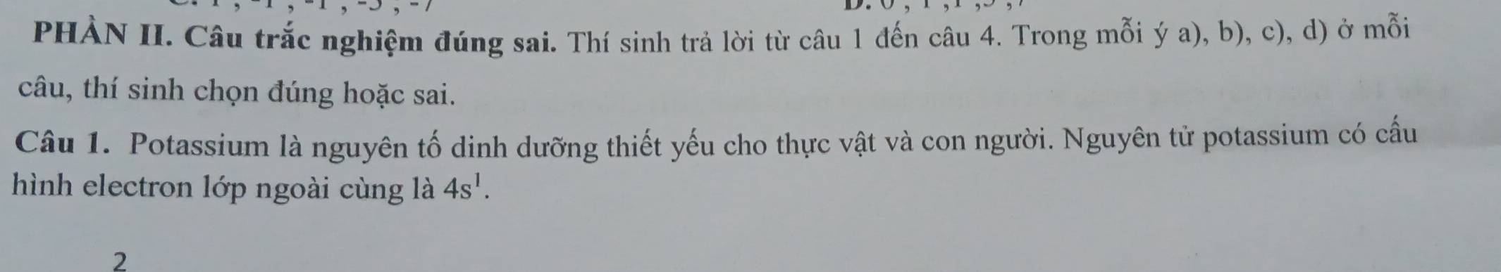 PHÀN II. Câu trắc nghiệm đúng sai. Thí sinh trả lời từ câu 1 đến câu 4. Trong mỗi ý a), b), c), d) ở mỗi 
câu, thí sinh chọn đúng hoặc sai. 
Câu 1. Potassium là nguyên tố dinh dưỡng thiết yếu cho thực vật và con người. Nguyên tử potassium có cấu 
hình electron lớp ngoài cùng là 4s^1. 
2