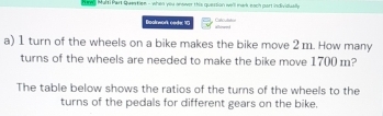 ung Multi Part Quertlen - when you onower this quession w'll mark each part individually 
t 
Boalrwork ceder 173 allowed 
a) 1 turn of the wheels on a bike makes the bike move 2 m. How many 
turns of the wheels are needed to make the bike move 1700 m? 
The table below shows the ratios of the turns of the wheels to the 
turns of the pedals for different gears on the bike.