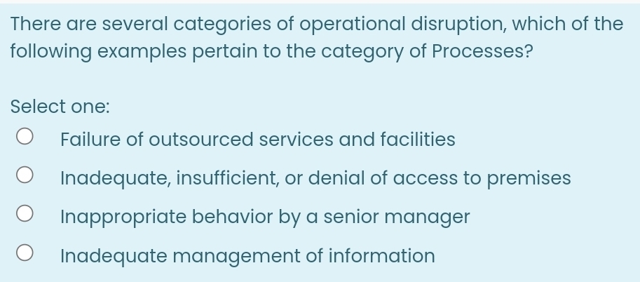 There are several categories of operational disruption, which of the
following examples pertain to the category of Processes?
Select one:
Failure of outsourced services and facilities
Inadequate, insufficient, or denial of access to premises
Inappropriate behavior by a senior manager
Inadequate management of information