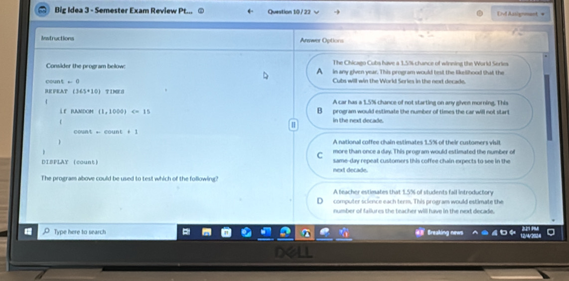 Big Idea 3 - Semester Exam Review Pt... Question 10 / 22 End Asignment =
Instructions Answer Options
The Chicago Cuba have a 1.5% chance of winning the World Series
Consider the program below: A in any given year. This program would test the likelihood that the
coun! t=0 Cubs will win the World Series in the next decade.
RE PEAT (365· 10) TIME8
A car has a 1.5% chance of not starting on any given morning. This
i f RANDOM (1,1000) B program would estimate the number of times the car will not start
in the next decade.
1
count -count+1
 A national coffee chain estimates 1.5% of their customers visit
1 more than once a day. This program would estimated the number of
C
same-day repeat customers this coffee chain expects to see in the
DISPLAY count next decade.
The program above could be used to test which of the following?
A teacher estimates that 1.5% of students fail introductory
computer science each term. This program would estimate the
number of failures the teacher will have in the next decade.
Type here to search Breaking news
