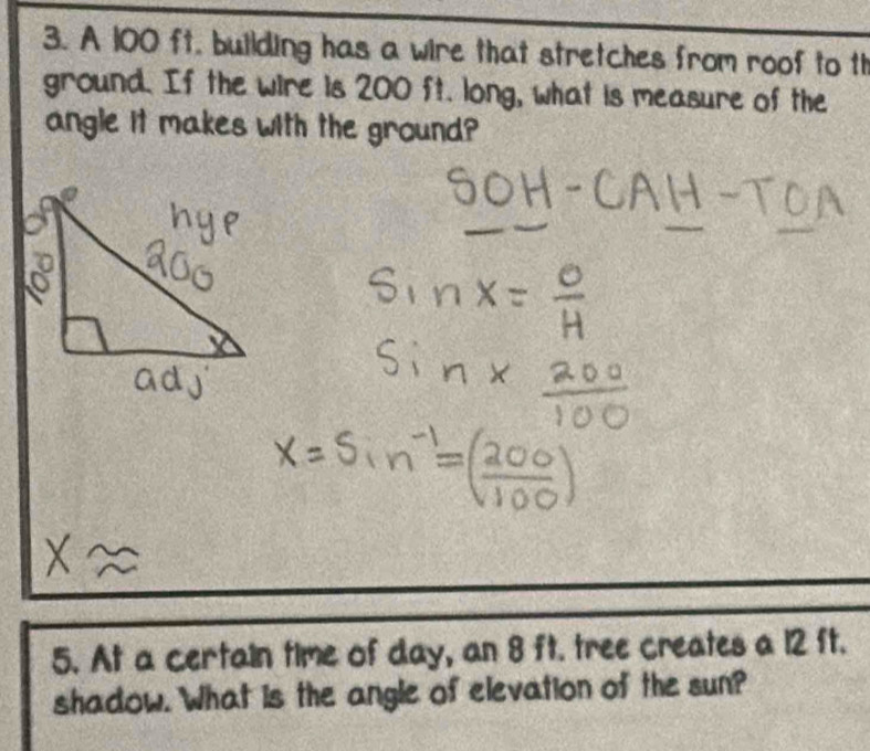 A 100 ft. building has a wire that stretches from roof to th 
ground. If the wire is 200 ft. long, what is measure of the 
angle it makes with the ground? 
5. At a certain time of day, an 8 ft. tree creates a 12 ft. 
shadow. What is the angle of elevation of the sun?