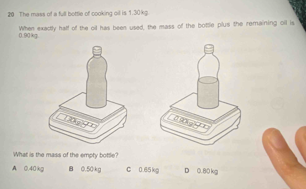 The mass of a full bottle of cooking oil is 1.30kg.
When exactly half of the oil has been used, the mass of the bottle plus the remaining oil is
0.90 kg.
What is the mass of the empty bottle?
A 0.40 kg B 0.50 kg C 0.65 kg D 0.80 kg