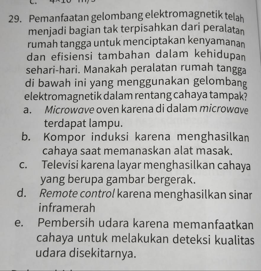 Pemanfaatan gelombang elektromagnetik telah
menjadi bagian tak terpisahkan dari peralatan
rumah tangga untuk menciptakan kenyamanan
dan efisiensi tambahan dalam kehidupan
sehari-hari. Manakah peralatan rumah tangga
di bawah ini yang menggunakan gelombang
elektromagnetik dalam rentang cahaya tampak?
a. Microwave oven karena di dalam microwave
terdapat lampu.
b. Kompor induksi karena menghasilkan
cahaya saat memanaskan alat masak.
c. Televisi karena layar menghasilkan cahaya
yang berupa gambar bergerak.
d. Remote control karena menghasilkan sinar
inframerah
e. Pembersih udara karena memanfaatkan
cahaya untuk melakukan deteksi kualitas
udara disekitarnya.