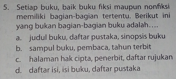 Setiap buku, baik buku fiksi maupun nonfiksi
memiliki bagian-bagian tertentu. Berikut ini
yang bukan bagian-bagian buku adalah…...
a. judul buku, daftar pustaka, sinopsis buku
b. sampul buku, pembaca, tahun terbit
c. halaman hak cipta, penerbit, daftar rujukan
d. daftar isi, isi buku, daftar pustaka