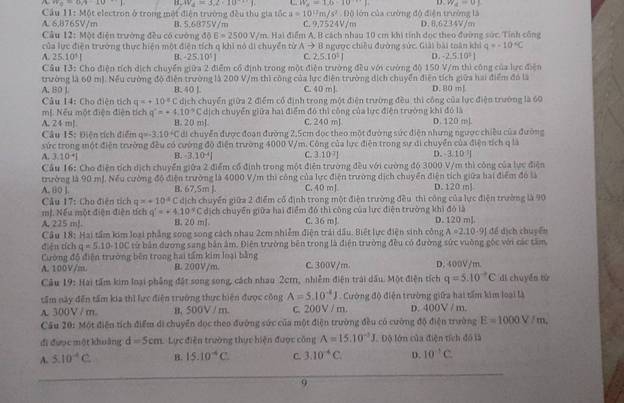 w_0=6,4· 10 B W_d=3,2· 10^(-17)) C. W_a=1,6· 10^(-12)). D. W_d=0J.
Câu  11: Một electron ở trong một điện trường đều thu gia tốc a=10^(12)m/s^2 Độ lớn của cường độ điện trường là
A. 6,8765V/m B. 5,6875V/m C. 9,7524V/m D. 8,6234V/m
Câu 12: Một điện trường đều có cường độ E=2500V/m a. Hai điểm A, B cách nhau 10 cm khi tính dọc theo đường sức. Tính công
của lực điện trường thực hiện một điện tích q khi nó di chuyển từ Ato B ngược chiều đường sức. Giải bài toán khi q=-10^(-6)C
A. 25.10^5J B. -25.10^5J C. 2,5.10^5J D. -2,5.10^5J
Câu 13: Cho điện tích dịch chuyển giữa 2 điểm cố định trong một điện trường đều với cường độ 150 V/m thì công của lực điện
trường là 60 mJ. Nếu cường độ điện trường là 200 V/m thì công của lực điện trường dịch chuyển điện tích giữa hai điểm đó là
A. 80 J. B. 40 J. C. 40 m J. D. 80 mJ.
Câu 14: Cho điên tích q=+10^(-8)C dịch chuyển giữa 2 điểm cố định trong một điện trường đều thì công của lực điện trường là 60
mJ. Nếu một điện điện tích q'=+4.10^(-9) C dịch chuyển giữa hai điểm đó thì công của lực điện trường khi đó là
A. 24 mJ. B. 20 mJ. C. 240 mJ. D. 120 m].
Câu 15: Điện tích điểm q=-3.10^(-6)C di chuyển được đoạn đường 2,5cm dọc theo một đường sức điện nhưng ngược chiều của đường
sức trong một điện trường đều có cường độ điện trường 4000 V/m. Công của lực điện trong sự di chuyển của điện tích q là
A. 3.10^(-4)J B. -3.10^(-4)J C. 3.1 0^(-2) D. -3.10 
Câu 16: Cho điện tích dịch chuyển giữa 2 điểm cố định trong một điện trường đều với cường độ 3000 V/m thì công của lực điện
trường là 90 mJ. Nếu cường độ điện trường là 4000 V/m thì công của lực điện trường dịch chuyển điện tích giữa hai điểm đó là
A. 80 J. B. 67,5m J. C. 40 m J. D. 120 mJ.
Câu 17: Cho điện tích q=+10^4C dịch chuyển giữa 2 điểm cố định trong một điện trường đều thì công của lực điện trường là 90
mJ. Nếu một điện điện tích q'=+4.10^(-9)C dịch chuyển giữa hai điểm đó thì công của lực điện trường khi đó là
A. 225 mJ. B. 20 mJ. C. 36 mJ. D. 120 mJ.
Câu 18: Hai tấm kim loại phẳng song song cách nhau 2cm nhiễm điện trái dấu. Biết lực điện sinh công A=2.10-9J để dịch chuyển
điện tích q=5.10-10C từ bản dương sang bản âm. Điện trường bên trong là điện trường đều có đường sức vuông góc với các tấm
Cường độ điện trường bên trong hai tấm kim loại bằng
A. 100V/m. B. 200V/m. C. 300V/m. D. 400V/m.
Câu 19: Hai tấm kim loại phẳng đặt song song, cách nhau 2cm, nhiễm điện trái dấu. Một điện tích q=5.10^(-9)C dí chuyển tử
tấm này đến tấm kia thì lực điện trường thực hiện được công A=5.10^(-8)J. Cường độ điện trường giữa hai tấm kim loại là
A. 300V / m. B. 500V / m. c. 200V / m. D. 400V / m.
Cầu 20: Một điện tích điểm di chuyển dọc theo đường sức của một điện trường đều có cường độ điện trường E=1000V/m.
đi được một khoảng d=5cm Lực điện trường thực hiện được công A=15.10^(-5)J Độ lớn của điện tích đồ là
A. 5.10^(-6)C. B. 15.10^(-6)C. C. 3.10^(-6)C. D. 10^(-5)C.
9