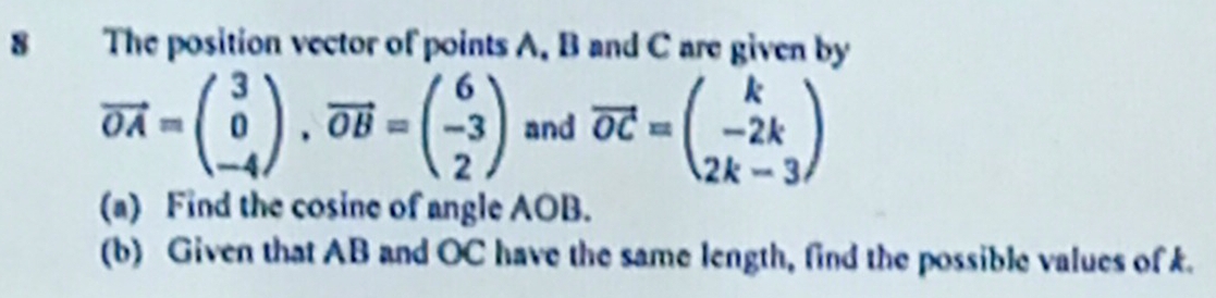 The position vector of points A. B and C are given by
vector OA=beginpmatrix 3 0 -4endpmatrix , vector OB=beginpmatrix 6 -3 2endpmatrix and vector OC=beginpmatrix k -2k 2k-3endpmatrix
(a) Find the cosine of angle AOB.
(b) Given that AB and OC have the same length, find the possible values of k.