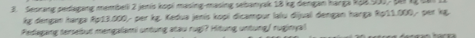 Seorang pedagang membeli 2 jenis kopi masing-masing sebanyak 18 kg dengan harga RaB 500, ti lý tăi 11
kg dergan harga Rp13.000- per kg. Kedua jenís kopí dicampur lalu dijual dengan harga Ro11.000- per kg. 
Pedagang tersebut mengalami untung atau rugi? Hitung untung/ ruginya!
