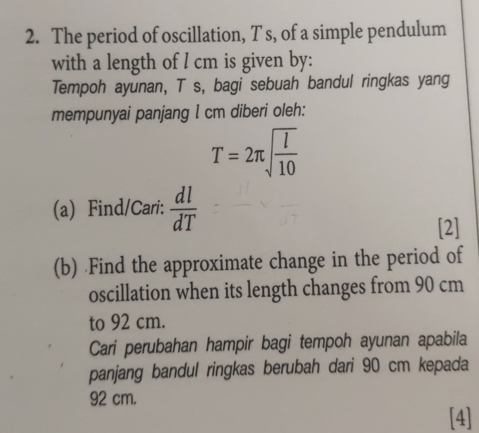 The period of oscillation, T s, of a simple pendulum 
with a length of I cm is given by: 
Tempoh ayunan, T s, bagi sebuah bandul ringkas yang 
mempunyai panjang I cm diberi oleh:
T=2π sqrt(frac l)10
(a) Find/Cari:  dl/dT 
[2] 
(b) Find the approximate change in the period of 
oscillation when its length changes from 90 cm
to 92 cm. 
Cari perubahan hampir bagi tempoh ayunan apabila 
panjang bandul ringkas berubah dari 90 cm kepada
92 cm. 
[4]