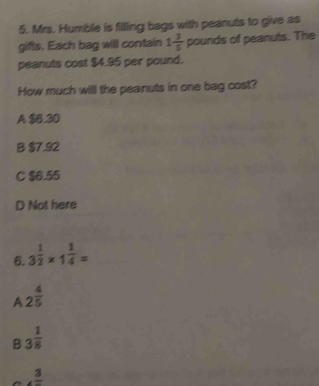 Mrs. Humble is filling bags with peanuts to give as 
gifts. Each bag will contain 1 3/5  pounds of peanuts. The 
peanuts cost $4.95 per pound. 
How much will the peanuts in one bag cost? 
A $6.30
B $7.92
C $6.55
D Not here 
6. 3 1/2 * 1 1/4 =
A 2^(frac 4)5
B 3^(frac 1)8
frac 3