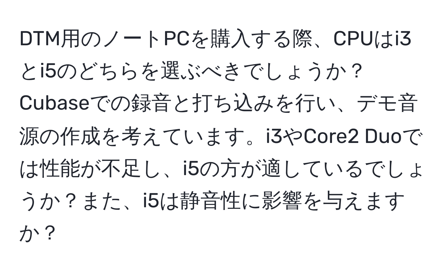 DTM用のノートPCを購入する際、CPUはi3とi5のどちらを選ぶべきでしょうか？ Cubaseでの録音と打ち込みを行い、デモ音源の作成を考えています。i3やCore2 Duoでは性能が不足し、i5の方が適しているでしょうか？また、i5は静音性に影響を与えますか？