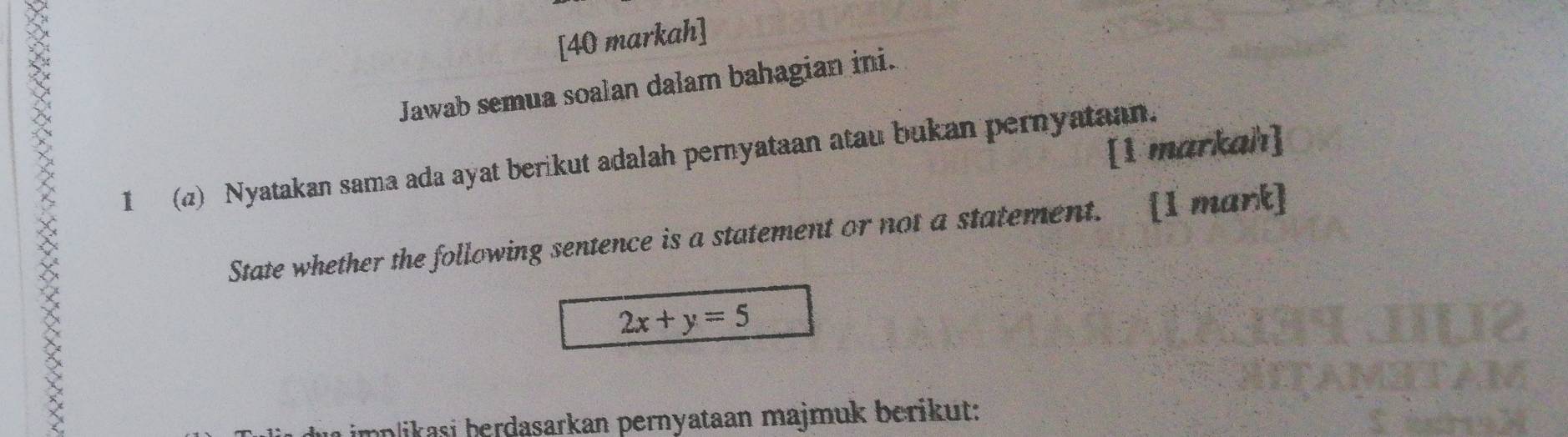 [40 markah] 
Jawab semua soalan dalam bahagian ini. 
[1 markah] 
I (a) Nyatakan sama ada ayat berikut adalah pernyataan atau bukan pernyataan. 
State whether the following sentence is a statement or not a statement. [I mark]
2x+y=5
implikasi berdasarkan pernyataan majmuk berikut: