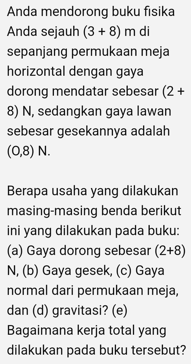 Anda mendorong buku fisika 
Anda sejauh (3+8)m di 
sepanjang permukaan meja 
horizontal dengan gaya 
dorong mendatar sebesar (2+
8) N, sedangkan gaya lawan 
sebesar gesekannya adalah
(0,8)N. 
Berapa usaha yang dilakukan 
masing-masing benda berikut 
ini yang dilakukan pada buku: 
(a) Gaya dorong sebesar (2+8)
N, (b) Gaya gesek, (c) Gaya 
normal dari permukaan meja, 
dan (d) gravitasi? (e) 
Bagaimana kerja total yang 
dilakukan pada buku tersebut?