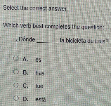 Select the correct answer.
Which verb best completes the question:
¿Dónde _la bicicleta de Luis?
A. es
B. hay
C. fue
D. está