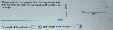 The perimeter of a rectangle is 24 m. The length is 3 m more
rectangle than two times the width. Find the length and the width of the
The width of the rectangle is □ □ □ and the length of the rectangle is □ □