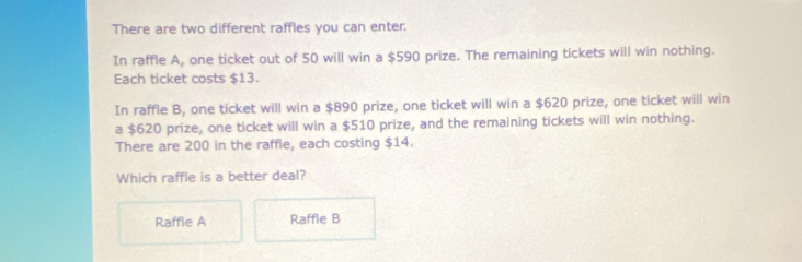 There are two different raffles you can enter.
In raffle A, one ticket out of 50 will win a $590 prize. The remaining tickets will win nothing.
Each ticket costs $13.
In raffle B, one ticket will win a $890 prize, one ticket will win a $620 prize, one ticket will win
a $620 prize, one ticket will win a $510 prize, and the remaining tickets will win nothing.
There are 200 in the raffle, each costing $14.
Which raffle is a better deal?
Raffle A Raffle B