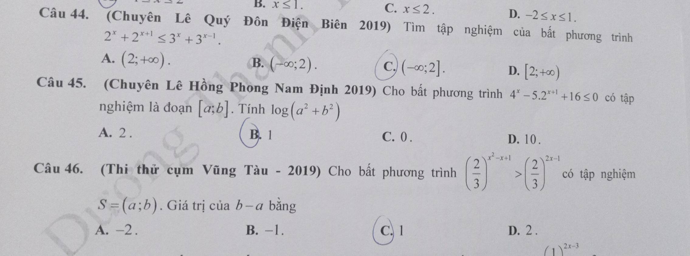 B. x≤ 1.
C. x≤ 2.
D. -2≤ x≤ 1. 
Câu 44. (Chuyên Lê Quý Đôn Điện Biên 2019) Tìm tập nghiệm của bất phương trình
2^x+2^(x+1)≤ 3^x+3^(x-1).
A. (2;+∈fty ).
B. (-∈fty ;2).
C. (-∈fty ;2].
D. [2;+∈fty )
Câu 45. (Chuyên Lê Hồng Phong Nam Định 2019) Cho bất phương trình 4^x-5.2^(x+1)+16≤ 0 có tập
nghiệm là đoạn [a;b]. Tính log (a^2+b^2)
A. 2. B. 1 C. 0. D. 10.
Câu 46. (Thi thử cụm Vũng Tàu - 2019) Cho bất phương trình ( 2/3 )^x^2-x+1>( 2/3 )^2x-1 có tập nghiệm
S=(a;b). Giá trị của b − a bằng
A. -2. B. -1. C. 1 D. 2.
(1)^2x-3