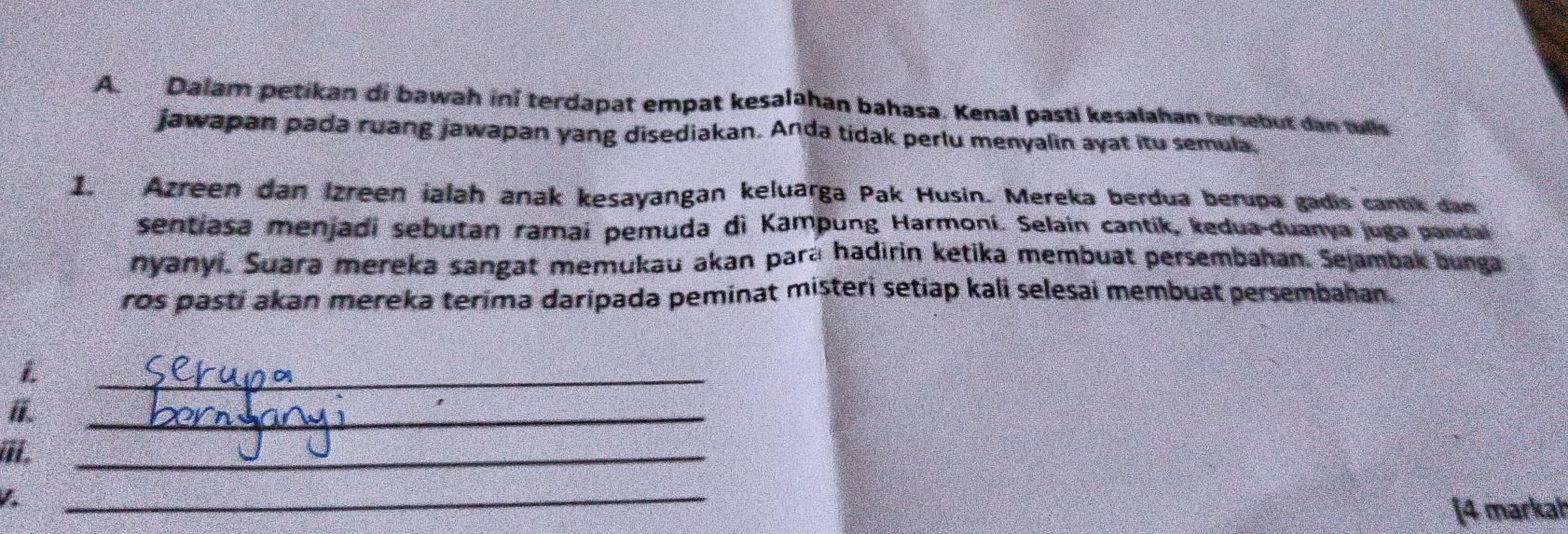 Dalam petikan di bawah ini terdapat empat kesalahan bahasa. Kenal pasti kesalahan tersebut dan tulls 
jawapan pada ruang jawapan yang disediakan. Anda tidak perlu menyalin ayat itu semula. 
1. Azreen dan Izreen ialah anak kesayangan keluarga Pak Husin. Mereka berdua berupa gadis cantik dan 
sentiasa menjadi sebutan ramai pemuda di Kampung Harmoní. Selain cantik, kedua-duanya juga pandal 
nyanyi. Suara mereka sangat memukau akan para hadirin ketika membuat persembahan. Sejambak bunga 
ros pasti akan mereka terima daripada peminat misteri setiap kali selesai membuat persembahan. 
L 
_ 
_ 
, 
_ 
1 
_ 
[4 markal