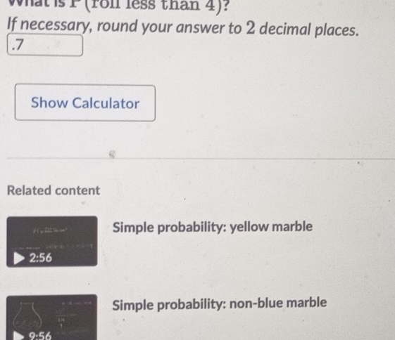 What is P (roll less than 4)? 
If necessary, round your answer to 2 decimal places. 
. 7
Show Calculator 
Related content 
Simple probability: yellow marble
2:56
Simple probability: non-blue marble
9:56