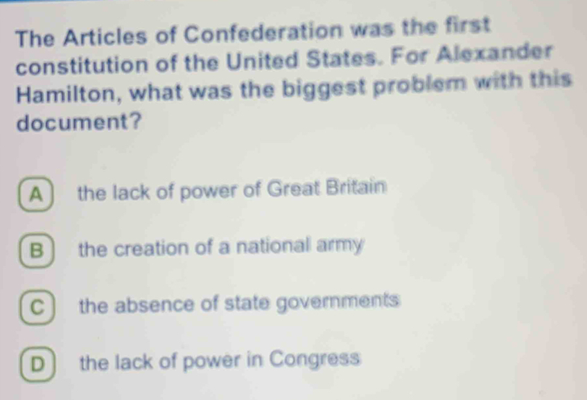 The Articles of Confederation was the first
constitution of the United States. For Alexander
Hamilton, what was the biggest problem with this
document?
A ) the lack of power of Great Britain
B ) the creation of a national army
C ) the absence of state governments
D the lack of power in Congress