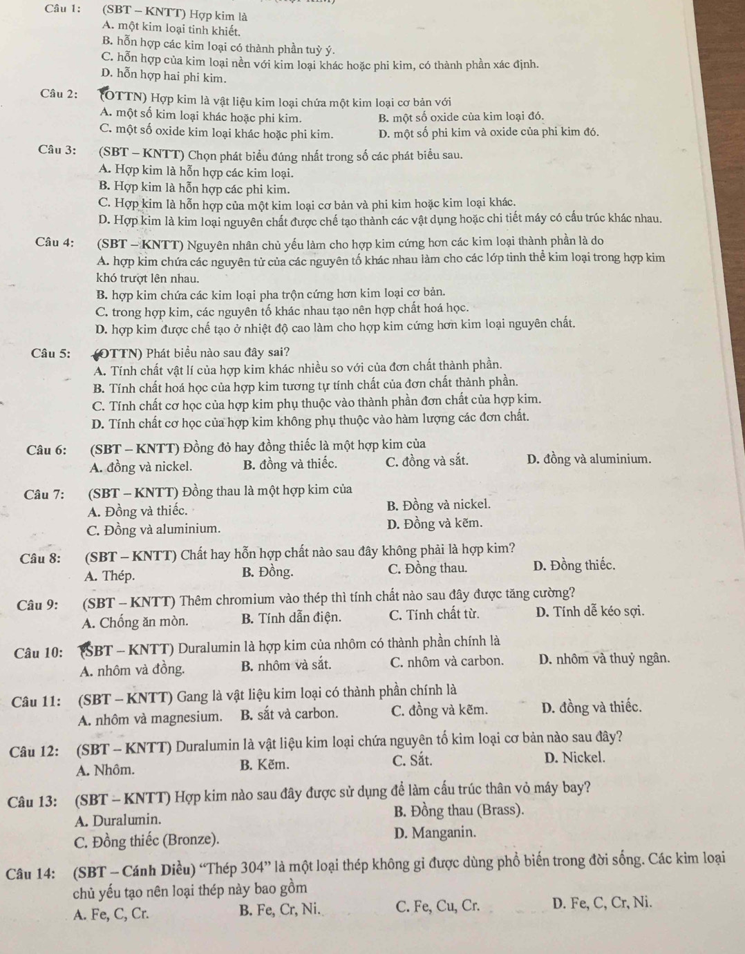 (SBT - KNTT) Hợp kim là
A. một kim loại tinh khiết.
B. hỗn hợp các kim loại có thành phần tuỳ ý.
C. hỗn hợp của kim loại nền với kim loại khác hoặc phi kim, có thành phần xác định.
D. hỗn hợp hai phi kim.
Câu 2: (OTTN) Hợp kim là vật liệu kim loại chứa một kim loại cơ bản với
A. một số kim loại khác hoặc phi kim. B. một số oxide của kim loại đó.
C. một số oxide kim loại khác hoặc phi kim. D. một số phi kim và oxide của phi kim đó.
Câu 3: (SBT - KNTT) Chọn phát biểu đúng nhất trong số các phát biểu sau.
A. Hợp kim là hỗn hợp các kim loại.
B. Hợp kim là hỗn hợp các phi kim.
C. Hợp kim là hỗn hợp của một kim loại cơ bản và phi kim hoặc kim loại khác.
D. Hợp kim là kim loại nguyên chất được chế tạo thành các vật dụng hoặc chi tiết máy có cấu trúc khác nhau.
Câu 4: (SBT - KNTT) Nguyên nhân chủ yếu làm cho hợp kim cứng hơn các kim loại thành phần là do
A. hợp kim chứa các nguyên tử của các nguyên tố khác nhau làm cho các lớp tinh thể kim loại trong hợp kim
khó trượt lên nhau.
B. hợp kim chứa các kim loại pha trộn cứng hơn kim loại cơ bản.
C. trong hợp kim, các nguyên tố khác nhau tạo nên hợp chất hoá học.
D. hợp kim được chế tạo ở nhiệt độ cao làm cho hợp kim cứng hơn kim loại nguyên chất.
Câu 5: (OTTN) Phát biểu nào sau đây sai?
A. Tính chất vật lí của hợp kim khác nhiều so với của đơn chất thành phần.
B. Tính chất hoá học của hợp kim tương tự tính chất của đơn chất thành phần.
C. Tính chất cơ học của hợp kim phụ thuộc vào thành phần đơn chất của hợp kim.
D. Tính chất cơ học của hợp kim không phụ thuộc vào hàm lượng các đơn chất.
Câu 6: (SBT - KNTT) Đồng đỏ hay đồng thiếc là một hợp kim của
A. đồng và nickel. B. đồng và thiếc. C. đồng và sắt. D. đồng và aluminium.
Câu 7:  (SBT - KNTT) Đồng thau là một hợp kim của
A. Đồng và thiếc. B. Đồng và nickel.
C. Đồng và aluminium. D. Đồng và kẽm.
Câu 8: (SBT - KNTT) Chất hay hỗn hợp chất nào sau đây không phải là hợp kim?
A. Thép. B. Đồng. C. Đồng thau. D. Đồng thiếc.
Câu 9: (SBT - KNTT) Thêm chromium vào thép thì tính chất nào sau đây được tăng cường?
A. Chống ăn mòn. B. Tính dẫn điện. C. Tính chất từ. D. Tính dễ kéo sợi.
Câu 10: ŠBT - KNTT) Duralumin là hợp kim của nhôm có thành phần chính là
A. nhôm và đồng. B. nhôm và sắt. C. nhôm và carbon. D. nhôm và thuỷ ngân.
Câu 11: (SBT - KNTT) Gang là vật liệu kim loại có thành phần chính là
A. nhôm và magnesium. B. sắt và carbon. C. đồng và kẽm. D. đồng và thiếc.
Câu 12: (SBT - KNTT) Duralumin là vật liệu kim loại chứa nguyên tố kim loại cơ bản nào sau đây?
A. Nhôm. B. Kẽm. C. Sắt. D. Nickel.
Câu 13: (SBT - KNTT) Hợp kim nào sau đây được sử dụng để làm cấu trúc thân vỏ máy bay?
A. Duralumin.
B. Đồng thau (Brass).
C. Đồng thiếc (Bronze). D. Manganin.
Câu 14: (SBT - Cánh Diều) “Thép 304'' là một loại thép không gỉ được dùng phổ biến trong đời sống. Các kim loại
chủ yếu tạo nên loại thép này bao gồm
A. Fe, C, Cr. B. Fe, Cr, Ni. C. Fe, Cu, Cr. D. Fe, C, Cr, Ni.