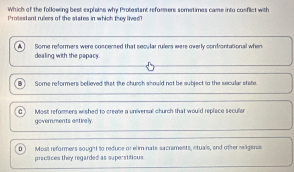 Which of the following best explains why Protestant reformers sometimes came into conflict with
Protestant rulers of the states in which they lived?
A Some reformers were concerned that secular rulers were overly confrontational when
dealing with the papacy.
B Some reformers believed that the church should not be subject to the secular state.
C Most reformers wished to create a universal church that would replace secular
governments entirely.
D Most reformers sought to reduce or eliminate sacraments, rituals, and other religious
practices they regarded as superstitious.