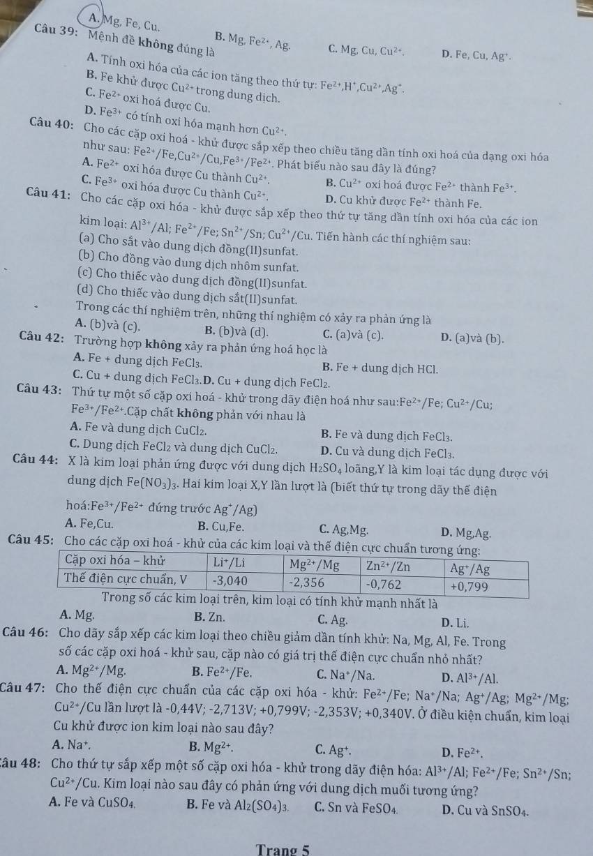 A. Mg, Fe, Cu. B.
Câu 39: Mệnh đề không đúng là Mg,Fe^(2+),Ag.
C. Mg,Cu,Cu^(2+). 。 Fe,Cu,Ag^+.
A. Tính oxi hóa của các ion tăng theo thứ tự: Fe^(2+),H^+,Cu^(2+),Ag^+.
B. Fe khử được Cu^(2+) trong dung dịch.
C. Fe^(2+) oxi hoá được Cu.
D. Fe^(3+) có tính oxi hóa mạnh hơn Cu^(2+).
Câu 40: Cho các cặp oxi hoá - khử được sắp xếp theo chiều tăng dần tính oxi hoá của dạng oxi hóa
như sau: Fe^(2+)/Fe,Cu^(2+)/Cu,Fe^(3+)/Fe^(2+) *. Phát biểu nào sau đây là đúng?
A. Fe^(2+) oxi hóa được Cu thành Cu^(2+). B. Cu^(2+) oxi hoá được Fe^(2+) thành Fe^(3+).
C. Fe^(3+) oxi hóa được Cu thành Cu^(2+). D. Cu khử được Fe^(2+) thành Fe.
Câu 41: Cho các cặp oxi hóa - khử được sắp xếp theo thứ tự tăng dần tính oxi hóa của các ion
kim loại: Al^(3+)/Al;Fe^(2+)/Fe;Sn^(2+)/Sn;Cu^(2+)/Cu. Tiến hành các thí nghiệm sau:
(a) Cho sắt vào dung dịch đồng(II)sunfat.
(b) Cho đồng vào dung dịch nhôm sunfat.
(c) Cho thiếc vào dung dịch đồng(II)sunfat.
(d) Cho thiếc vào dung dịch sắt(II)sunfat.
Trong các thí nghiệm trên, những thí nghiệm có xảy ra phản ứng là
A. (b)và (c). B. (b)và (d). C. (a)và (c). D. (a)và (b).
Câu 42: Trường hợp không xảy ra phản ứng hoá học là
A. Fe + dung dịch FeCl₃. B. Fe + dung dịch HCl.
C. Cu + dung dịch FeCl₃.D. Cu + dung dịch FeCl₂.
Câu 43: Thứ tự một số cặp oxi hoá - khử trong dãy điện hoá như sau:Fe²+/Fe; Cu^(2+)/Cu;
Fe³+/Fe²+.Cặp chất không phản với nhau là
A. Fe và dung dịch CuCl₂. B. Fe và dung dịch FeCl₃.
C. Dung dịch FeCl₂ và dung dịch CuCl₂. D. Cu và dung dịch FeCl₃.
Câu 44: X là kim loại phản ứng được với dung dịch H_2SO_4 loãng,Y là kim loại tác dụng được với
dung dịch Fe(NO_3)_3. 3. Hai kim loại X,Y lần lượt là (biết thứ tự trong dãy thế điện
hoá:Fe³+/Fe²+ đứng trước Ag*/Ag)
A. Fe,Cu. B. Cu,Fe. C. Ag,Mg. D. Mg,Ag.
Câu 45: Cho các cặp oxi hoá - khử của các kim loại và thế đi
ại có tính khử mạnh nhất là
A. Mg. B. Zn. D. Li.
C. Ag.
Câu 46: Cho dãy sắp xếp các kim loại theo chiều giảm dần tính khử: Na, Mg, Al, Fe. Trong
số các cặp oxi hoá - khử sau, cặp nào có giá trị thế điện cực chuẩn nhỏ nhất?
A. Mg^(2+)/Mg. B. Fe^(2+)/Fe. C. Na^+ Na. D. Al^(3+)/Al.
Câu 47: Cho thế điện cực chuẩn của các cặp oxi hóa - khử: Fe^(2+)/Fe; Na^+/N a; Ag^+/Ag;Mg^(2+) /M
Cu^(2+)/ /Cu lần lượt là -0, 44V;-2,713V;+0,799V;-2,353V;+0,340V Ở Ở điều kiện chuẩn, kim loại
Cu khử được ion kim loại nào sau đây?
A. Na B. Mg^(2+). C. Ag^+. D. Fe^(2+).
Câu 48: Cho thứ tự sắp xếp một số cặp oxi hóa - khử trong dãy điện hóa: Al^(3+)/Al;Fe^(2+)/F e; Sn^(2+)/Sn;
Cu^(2+)/Cu. Kim loại nào sau đây có phản ứng với dung dịch muối tương ứng?
A. Fe và CuSO_4 B. Fe và Al_2(SO_4)_3. C. Sn và FeSO_4. D. Cu và SnSO
Trang 5