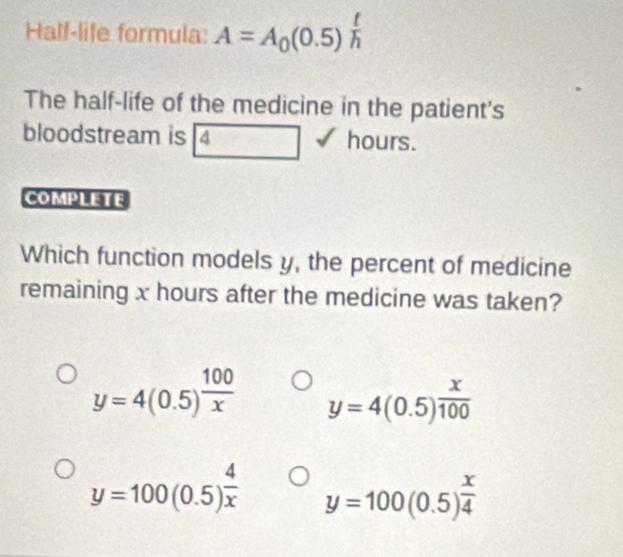 Half-life formula: A=A_0(0.5)^ t/h 
The half-life of the medicine in the patient's
bloodstream is 4 hours.
COMPLETE
Which function models y, the percent of medicine
remaining x hours after the medicine was taken?
y=4(0.5)^ 100/x  y=4(0.5)^ x/100 
y=100(0.5)^ 4/x  y=100(0.5)^ x/4 