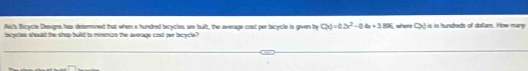 Ak's Bicycle Designe has determined that when x hundred bicycles are built, the average cost per bicycle is given by C(x)=0.2x^2-0.4x+3.896 shere CxJs in hundreds of dolars. How mary 
bicycles should the shop build to minmize the average cost per bicycle?