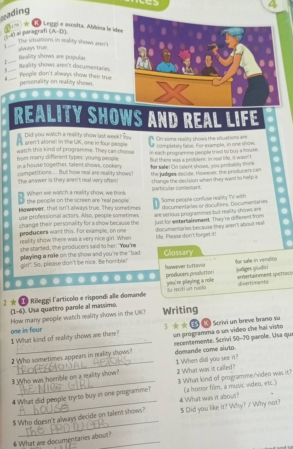 Reading
179 ★ K Leggi e ascolta. Abbina le idee
(1-4) ai paragrafi (A-D).
_The situations in reality shows aren't
1 always true.
_
Reality shows are popular.
2 _Reality shows aren't documentaries.
3 _People don’t always show their true
personality on reality shows.
REALITY SHOWS AND REAL LIFE
Did you watch a reality show last week? You
aren’t alone! In the UK, one in four people On some reality shows the situations are
completely false. For example, in one show,
watch this kind of programme. They can choose in each programme people tried to buy a house.
from many different types: young people But there was a problem: in real life, it wasn’t
in a house together, talent shows, cookery for sale! On talent shows, you probably think
competitions ... But how real are reality shows? the judges decide. However, the producers can
The answer is they aren’t real very often! change the decision when they want to help a
When we watch a reality show, we think particular contestant.
the people on the screen are ‘real people’.
Some people confuse reality TV with
However, that isn’t always true. They sometimes documentaries or docufilms. Documentaries
use professional actors. Also, people sometimes . are serious programmes but reality shows are
change their personality for a show because the just for entertainment. They’re different from
producers want this. For example, on one documentaries because they aren’t about real
reality show there was a very nice girl. When life. Please don’t forget it!
she started, the producers said to her: ‘You’re
playing a role on the show and you’re the “bad Glossary
however tuttavia for sale in vendita
girl”. So, please don’t be nice. Be horrible!’
producers produttori judges giudici
you’re playing a role entertainment spettaco
divertimento
2 ★ Ⅰ Rileggi l’articolo e rispondi alle domande tu reciti un ruolo
(1-6). Usa quattro parole al massimo.
How many people watch reality shows in the UK? Writing
one in four
3  ES K) Scrivi un breve brano su
_
1 What kind of reality shows are there?
un programma o un video che hai visto
recentemente. Scrivi 50-70 parole. Usa que
2 Who sometimes appears in reality shows?
domande come aiuto.
_1 When did you see it?
3 Who was horrible on a reality show?
2 What was it called?
_
3 What kind of programme/video was it?
_
4 What did people try to buy in one programme? (a horror film, a music video, etc.)
4 What was it about?
_
5 Who doesn’t always decide on talent shows? 5 Did you like it? Why? / Why not?
6 What are documentaries about?