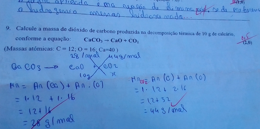 (1,0)
_ 
9. Calcule a massa de dióxido de carbono produzida na decomposição térmica de 10 g de calcário, 
conforme a equação: CaCO_3to CaO+CO_2 (2,0)
(Massas atómicas: C=12; O=16; Ca=40)