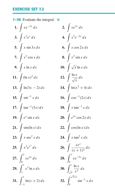 EXERCISE SET 7.2
1-38 Evaluate the integral.
1. ∈t xe^(-2x)dx 2. ∈t xe^(3x)dx
3. ∈t x^2e^xdx 4. ∈t x^2e^(-2x)dx
5. ∈t xsin 3xdx 6. ∈t xcos 2xdx
7. ∈t x^2cos xdx 8. ∈t x^2sin xdx
9. ∈t xln xdx 10. ∈t sqrt(x)ln xdx
11. ∈t (ln x)^2dx 12. ∈t  ln x/sqrt(x) dx
13. ∈t ln (3x-2)dx 14. ∈t ln (x^2+4)dx
15. ∈t sin^(-1)xdx 16. ∈t cos^(-1)(2x)dx
17. ∈t tan^(-1)(3x)dx 18, ∈t xtan^(-1)xdx
19. ∈t e^xsin xdx 20. ∈t e^(3x)cos 2xdx
21. ∈t sin (ln x)dx 22. ∈t cos (ln x)dx
23. ∈t xsec^2xdx 24. ∈t xtan^2xdx
25. ∈t x^3e^(x^2)dx 26. ∈t frac xe^x(x+1)^2dx
27. ∈t _0^(2xe^2x)dx 28. ∈t _0^(1xe^-5x)dx
29. ∈t _1^(ex^2)ln xdx 30. ∈t _sqrt(e)^e ln x/x^2 dx
31. ∈t _(-1)^1ln (x+2)dx 32. ∈t _0^((sqrt 3)/2)sin^(-1)xdx