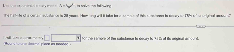 Use the exponential decay model, A=A_0e^(kt) , to solve the following. 
The half-life of a certain substance is 28 years. How long will it take for a sample of this substance to decay to 78% of its original amount? 
It will take approximately □ for the sample of the substance to decay to 78% of its original amount. 
(Round to one decimal place as needed.)