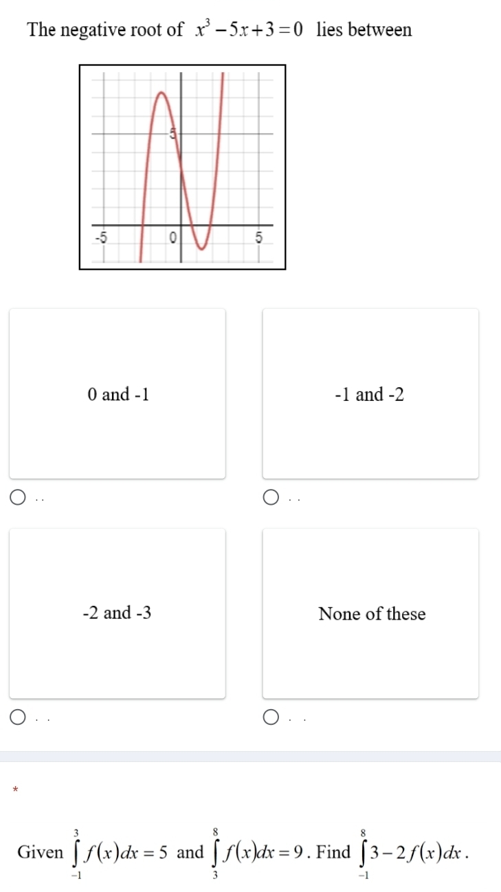 The negative root of x^3-5x+3=0 lies between
0 and -1 -1 and -2
、
-2 and -3 None of these
Given ∈tlimits _(-1)^3f(x)dx=5 and ∈tlimits _3^8f(x)dx=9. Find ∈tlimits _(-1)^83-2f(x)dx.