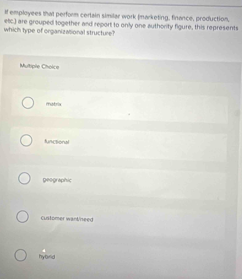 If employees that perform certain similar work (marketing, finance, production,
etc.) are grouped together and report to only one authority figure, this represents
which type of organizational structure?
Multiple Choice
matrix
functional
geographic
customer want/need
hybrid