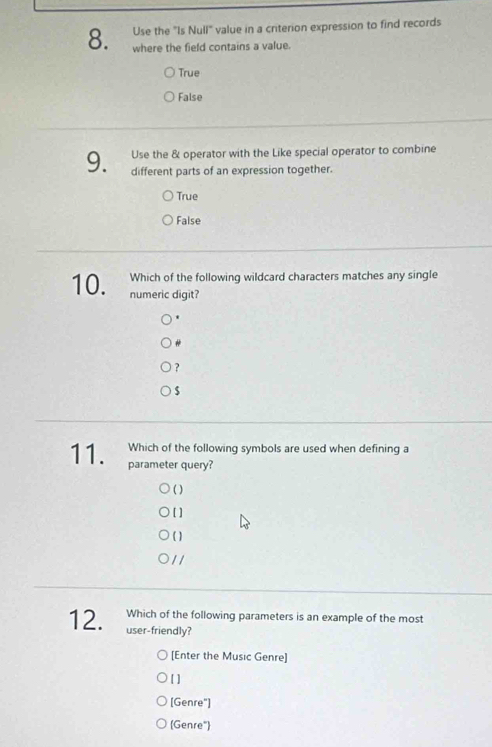 Use the "Is Null" value in a criterion expression to find records
8. where the field contains a value.
True
False
Use the & operator with the Like special operator to combine
9. different parts of an expression together.
True
False
Which of the following wildcard characters matches any single
10. numeric digit?
?
s
Which of the following symbols are used when defining a
11. parameter query?
( )
[]
( )
/ /
Which of the following parameters is an example of the most
12. user-friendly?
[Enter the Music Genre]
[ ]
[Genre"]
(Genre")