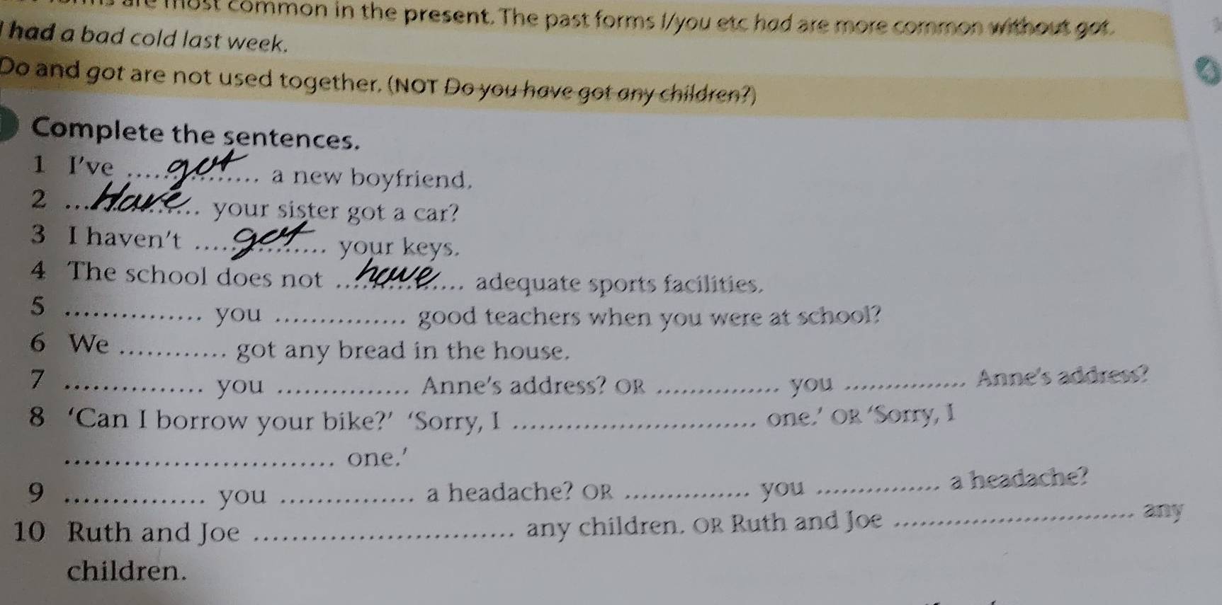 1ust common in the present. The past forms I/you etc had are more common without got 
had a bad cold last week. 
Do and got are not used together. (NOT Do you have got any children?) 
Complete the sentences. 
1 I've _a new boyfriend. 
2 .._ .. your sister got a car? 
3 I haven't …_ . your keys. 
4 The school does not ._ adequate sports facilities. 
_5 
you _good teachers when you were at school? 
6 We_ 
got any bread in the house. 
7 ____Anne's address? 
you Anne's address? Or you 
8 ‘Can I borrow your bike?’ ‘Sorry, I_ 
one.’ OR ‘Sorry, I 
_one.' 
9 __a headache? Or _you _a headache? 
you 
10 Ruth and Joe_ 
any children. OR Ruth and Joe 
_any 
children.