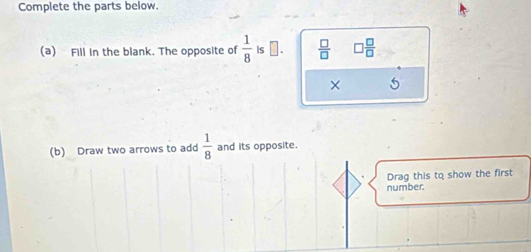 Complete the parts below. 
(a) Fill in the blank. The opposite of  1/8  is □.  □ /□   □  □ /□  
× 
(b) Draw two arrows to add  1/8  and its opposite. 
Drag this to show the first 
number.