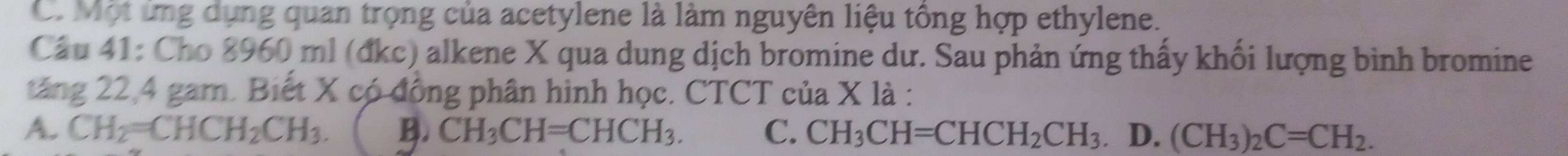 C. Một ứng dụng quan trọng của acetylene là làm nguyên liệu tông hợp ethylene.
Câu 41: Cho 8960 ml (đkc) alkene X qua dung dịch bromine dư. Sau phản ứng thấy khối lượng bình bromine
tăng 22, 4 gam. Biết X có đồng phân hình học. CTCT của X là :
A. CH_2=CHCH_2CH_3. B. CH_3CH=CHCH_3. C. CH_3CH=CHCH_2CH_3. D. (CH_3)_2C=CH_2.