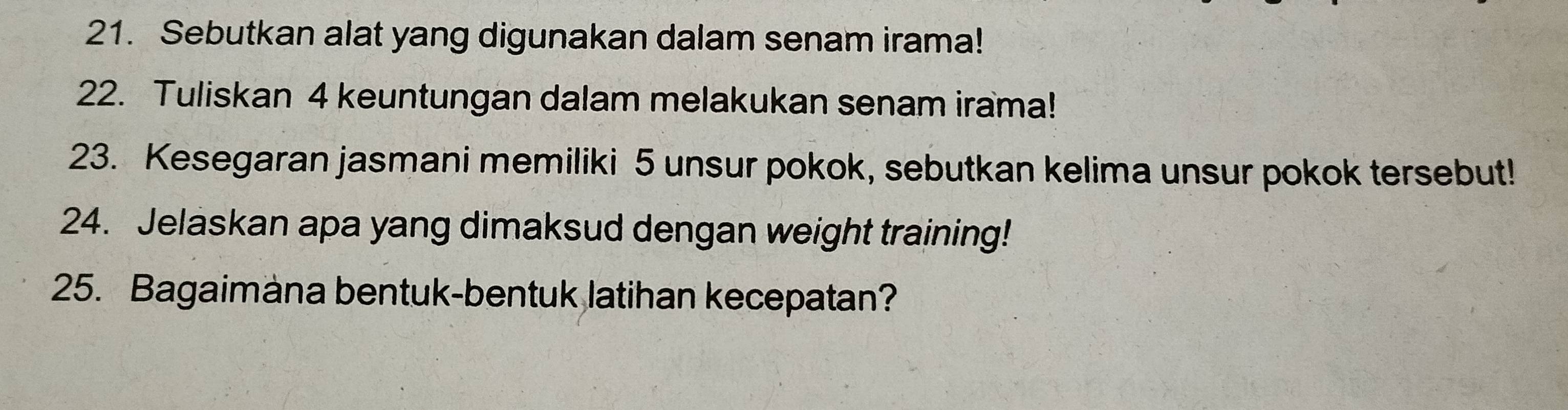 Sebutkan alat yang digunakan dalam senam irama! 
22. Tuliskan 4 keuntungan dalam melakukan senam irama! 
23. Kesegaran jasmani memiliki 5 unsur pokok, sebutkan kelima unsur pokok tersebut! 
24. Jelaskan apa yang dimaksud dengan weight training! 
25. Bagaimäna bentuk-bentuk latihan kecepatan?