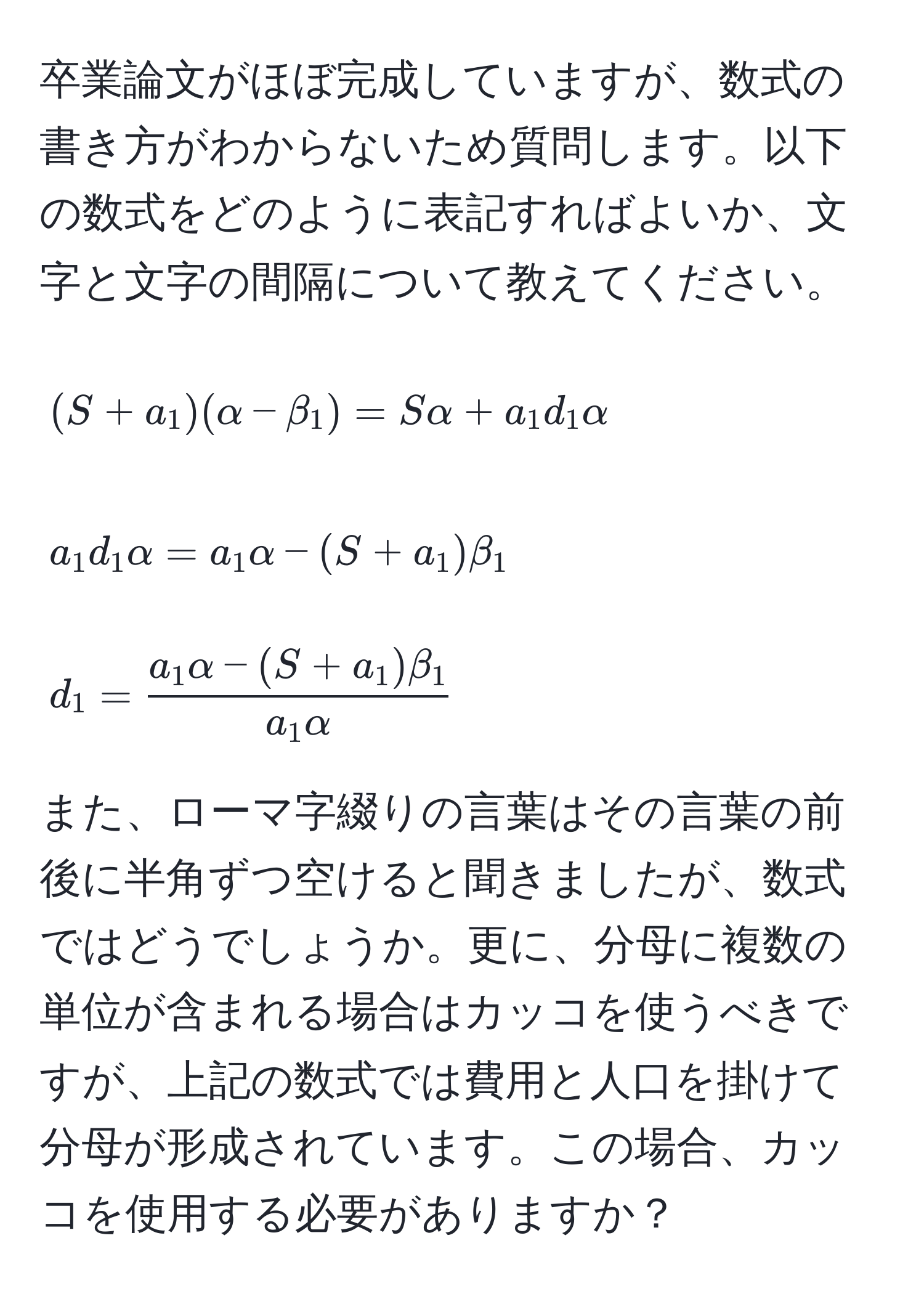 卒業論文がほぼ完成していますが、数式の書き方がわからないため質問します。以下の数式をどのように表記すればよいか、文字と文字の間隔について教えてください。  
[
(S + a_1)(alpha - beta_1) = Salpha + a_1 d_1 alpha  
]  
[
a_1 d_1 alpha = a_1 alpha - (S + a_1) beta_1  
]  
[
d_1 =  (a_1 alpha - (S + a_1) beta_1)/a_1 alpha   
]  
また、ローマ字綴りの言葉はその言葉の前後に半角ずつ空けると聞きましたが、数式ではどうでしょうか。更に、分母に複数の単位が含まれる場合はカッコを使うべきですが、上記の数式では費用と人口を掛けて分母が形成されています。この場合、カッコを使用する必要がありますか？