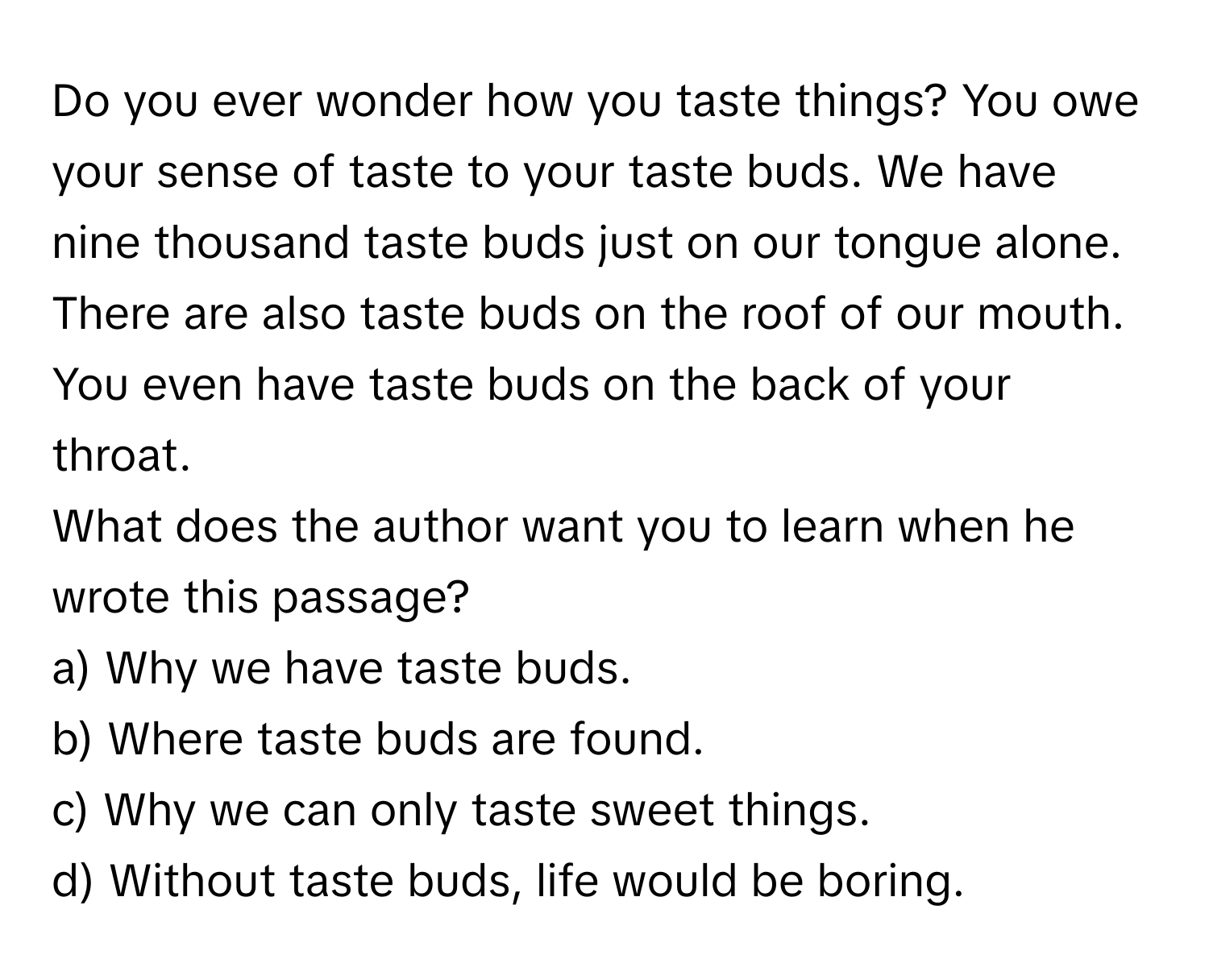 Do you ever wonder how you taste things? You owe your sense of taste to your taste buds. We have nine thousand taste buds just on our tongue alone. There are also taste buds on the roof of our mouth. You even have taste buds on the back of your throat.

What does the author want you to learn when he wrote this passage?
a) Why we have taste buds.
b) Where taste buds are found.
c) Why we can only taste sweet things.
d) Without taste buds, life would be boring.