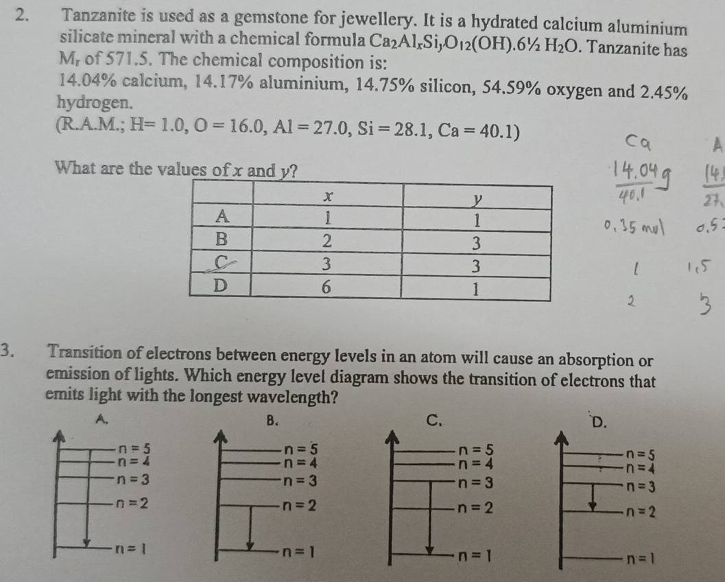 Tanzanite is used as a gemstone for jewellery. It is a hydrated calcium aluminium
silicate mineral with a chemical formula Ca_2Al_xSi_yO_12(OH).6^1/_2H_2O. Tanzanite has
M_r of 571.5. The chemical composition is:
14.04% calcium, 14.17% aluminium, 14.75% silicon, 54.59% oxygen and 2.45%
hydrogen.
(R.A.M.; H=1.0,O=16.0,Al=27.0,Si=28.1,Ca=40.1)
A
What are the values of x an
3. Transition of electrons between energy levels in an atom will cause an absorption or
emission of lights. Which energy level diagram shows the transition of electrons that
emits light with the longest wavelength?
A. `D.
B.