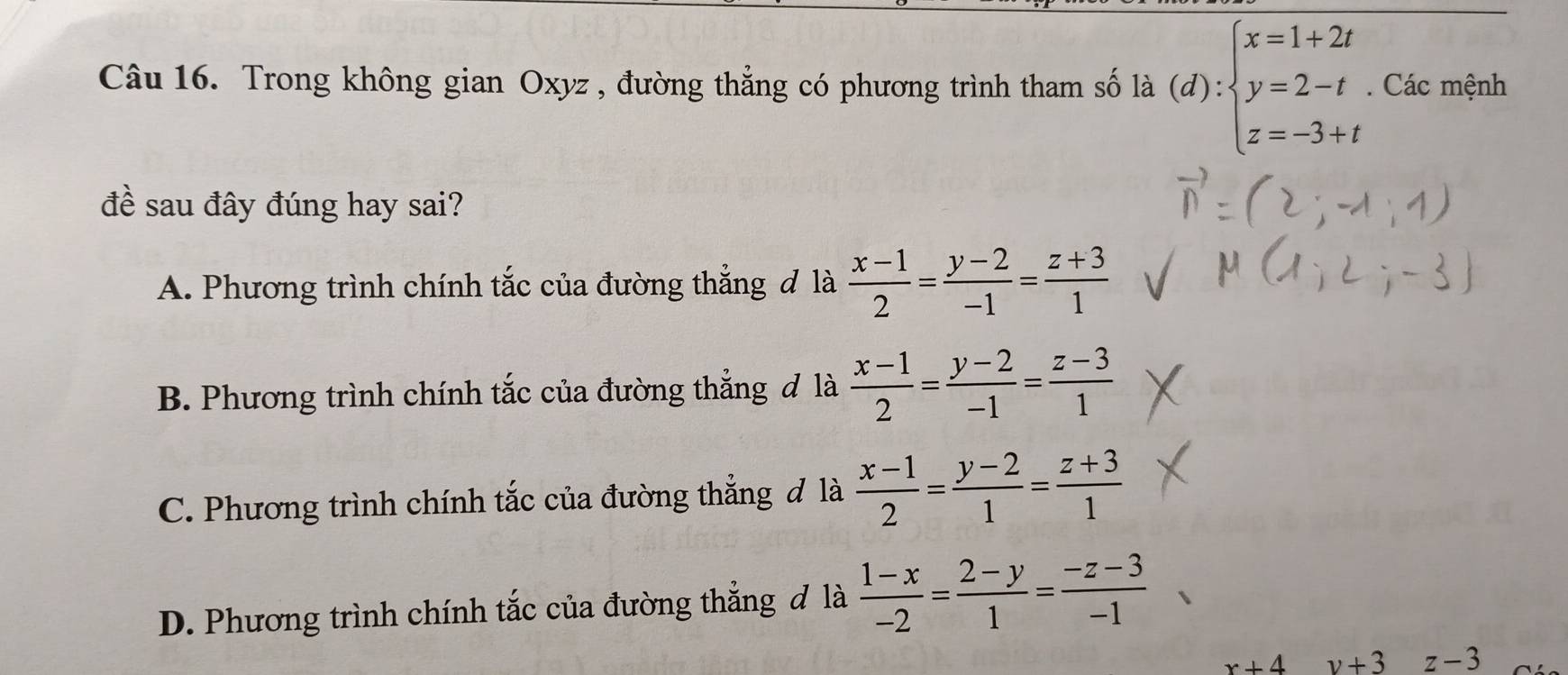 Trong không gian Oxyz , đường thẳng có phương trình tham số là (d):beginarrayl x=1+2t y=2-t z=-3+tendarray.. Các mệnh
đề sau đây đúng hay sai?
A. Phương trình chính tắc của đường thẳng đ là  (x-1)/2 = (y-2)/-1 = (z+3)/1 
B. Phương trình chính tắc của đường thắng đ là  (x-1)/2 = (y-2)/-1 = (z-3)/1 
C. Phương trình chính tắc của đường thẳng đ là  (x-1)/2 = (y-2)/1 = (z+3)/1 
D. Phương trình chính tắc của đường thẳng đ là  (1-x)/-2 = (2-y)/1 = (-z-3)/-1 
x+4 v+3 z-3