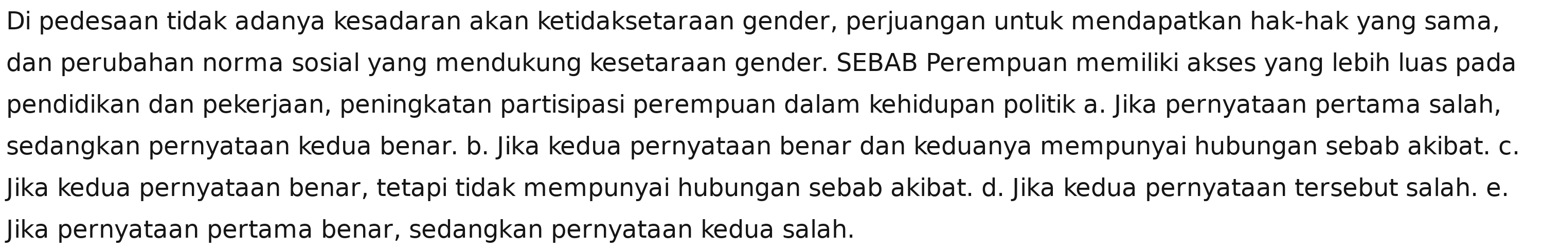 Di pedesaan tidak adanya kesadaran akan ketidaksetaraan gender, perjuangan untuk mendapatkan hak-hak yang sama,
dan perubahan norma sosial yang mendukung kesetaraan gender. SEBAB Perempuan memiliki akses yang lebih luas pada
pendidikan dan pekerjaan, peningkatan partisipasi perempuan dalam kehidupan politik a. Jika pernyataan pertama salah,
sedangkan pernyataan kedua benar. b. Jika kedua pernyataan benar dan keduanya mempunyai hubungan sebab akibat. c.
Jika kedua pernyataan benar, tetapi tidak mempunyai hubungan sebab akibat. d. Jika kedua pernyataan tersebut salah. e.
Jika pernyataan pertama benar, sedangkan pernyataan kedua salah.