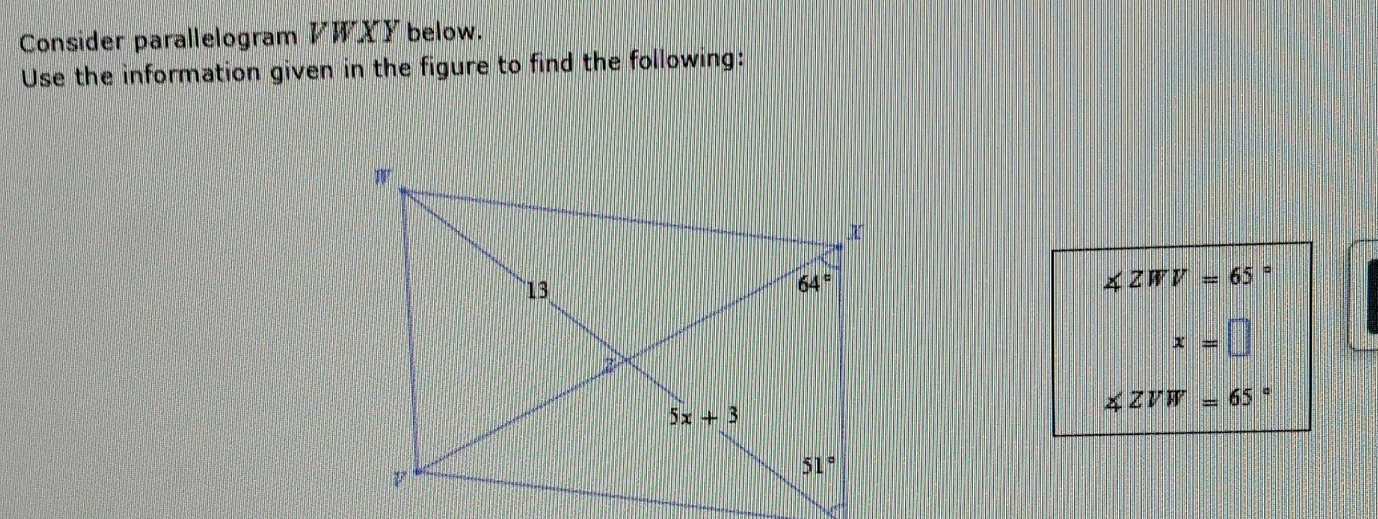 Consider parallelogram VWXYbelow.
Use the information given in the figure to find the following:
∠ ZWV=65
x=□
∠ ZVW=65 。